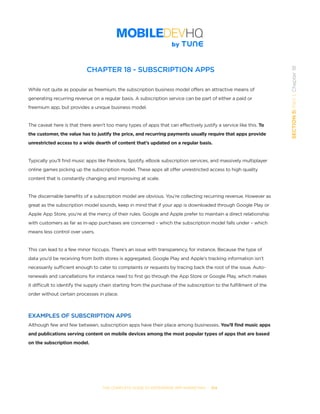 THE COMPLETE GUIDE TO ENTERPRISE APP MARKETING  -  104
SECTION5:Part1,Chapter18
CHAPTER 18 - SUBSCRIPTION APPS
While not quite as popular as freemium, the subscription business model offers an attractive means of
generating recurring revenue on a regular basis. A subscription service can be part of either a paid or
freemium app, but provides a unique business model.
The caveat here is that there aren’t too many types of apps that can effectively justify a service like this. To
the customer, the value has to justify the price, and recurring payments usually require that apps provide
unrestricted access to a wide dearth of content that’s updated on a regular basis.
Typically you’ll find music apps like Pandora, Spotify, eBook subscription services, and massively multiplayer
online games picking up the subscription model. These apps all offer unrestricted access to high quality
content that is constantly changing and improving at scale.
The discernable benefits of a subscription model are obvious. You’re collecting recurring revenue. However as
great as the subscription model sounds, keep in mind that if your app is downloaded through Google Play or
Apple App Store, you’re at the mercy of their rules. Google and Apple prefer to maintain a direct relationship
with customers as far as in-app purchases are concerned – which the subscription model falls under – which
means less control over users.
This can lead to a few minor hiccups. There’s an issue with transparency, for instance. Because the type of
data you’d be receiving from both stores is aggregated, Google Play and Apple’s tracking information isn’t
necessarily sufficient enough to cater to complaints or requests by tracing back the root of the issue. Auto-
renewals and cancellations for instance need to first go through the App Store or Google Play, which makes
it difficult to identify the supply chain starting from the purchase of the subscription to the fulfillment of the
order without certain processes in place.
EXAMPLES OF SUBSCRIPTION APPS
Although few and few between, subscription apps have their place among businesses. You’ll find music apps
and publications serving content on mobile devices among the most popular types of apps that are based
on the subscription model.
 