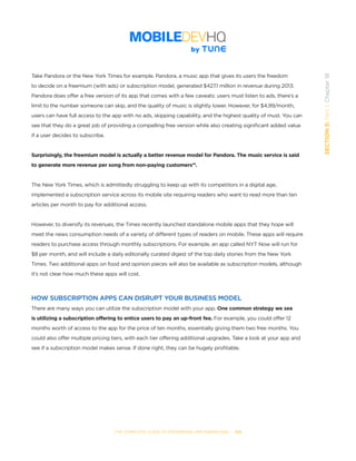 THE COMPLETE GUIDE TO ENTERPRISE APP MARKETING  -  105
SECTION5:Part1,Chapter18
Take Pandora or the New York Times for example. Pandora, a music app that gives its users the freedom
to decide on a freemium (with ads) or subscription model, generated $427.1 million in revenue during 2013.
Pandora does offer a free version of its app that comes with a few caveats: users must listen to ads, there’s a
limit to the number someone can skip, and the quality of music is slightly lower. However, for $4,99/month,
users can have full access to the app with no ads, skipping capability, and the highest quality of must. You can
see that they do a great job of providing a compelling free version while also creating significant added value
if a user decides to subscribe.
Surprisingly, the freemium model is actually a better revenue model for Pandora. The music service is said
to generate more revenue per song from non-paying customers14
.
The New York Times, which is admittedly struggling to keep up with its competitors in a digital age,
implemented a subscription service across its mobile site requiring readers who want to read more than ten
articles per month to pay for additional access.
However, to diversify its revenues, the Times recently launched standalone mobile apps that they hope will
meet the news consumption needs of a variety of different types of readers on mobile. These apps will require
readers to purchase access through monthly subscriptions. For example, an app called NYT Now will run for
$8 per month, and will include a daily editorially curated digest of the top daily stories from the New York
Times. Two additional apps on food and opinion pieces will also be available as subscription models, although
it’s not clear how much these apps will cost.
HOW SUBSCRIPTION APPS CAN DISRUPT YOUR BUSINESS MODEL
There are many ways you can utilize the subscription model with your app. One common strategy we see
is utilizing a subscription offering to entice users to pay an up-front fee. For example, you could offer 12
months worth of access to the app for the price of ten months, essentially giving them two free months. You
could also offer multiple pricing tiers, with each tier offering additional upgrades. Take a look at your app and
see if a subscription model makes sense. If done right, they can be hugely profitable.
 