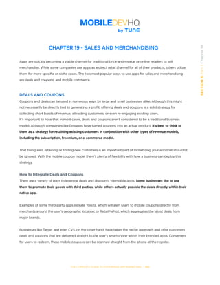THE COMPLETE GUIDE TO ENTERPRISE APP MARKETING  -  106
SECTION5:Part1,Chapter19
CHAPTER 19 - SALES AND MERCHANDISING
Apps are quickly becoming a viable channel for traditional brick-and-mortar or online retailers to sell
merchandise. While some companies use apps as a direct retail channel for all of their products, others utilize
them for more specific or niche cases. The two most popular ways to use apps for sales and merchandising
are deals and coupons, and mobile commerce.
DEALS AND COUPONS
Coupons and deals can be used in numerous ways by large and small businesses alike. Although this might
not necessarily be directly tied to generating a profit, offering deals and coupons is a solid strategy for
collecting short bursts of revenue, attracting customers, or even re-engaging existing users.
It’s important to note that in most cases, deals and coupons aren’t considered to be a traditional business
model. Although companies like Groupon have turned coupons into an actual product, it’s best to think of
them as a strategy for retaining existing customers in conjunction with other types of revenue models,
including the subscription, freemium, or e-commerce model.
That being said, retaining or finding new customers is an important part of monetizing your app that shouldn’t
be ignored. With the mobile coupon model there’s plenty of flexibility with how a business can deploy this
strategy.
How to Integrate Deals and Coupons
There are a variety of ways to leverage deals and discounts via mobile apps. Some businesses like to use
them to promote their goods with third parties, while others actually provide the deals directly within their
native app.
Examples of some third-party apps include Yowza, which will alert users to mobile coupons directly from
merchants around the user’s geographic location; or RetailMeNot, which aggregates the latest deals from
major brands.
Businesses like Target and even CVS, on the other hand, have taken the native approach and offer customers
deals and coupons that are delivered straight to the user’s smartphone within their branded apps. Convenient
for users to redeem, these mobile coupons can be scanned straight from the phone at the register.
 