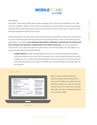 THE COMPLETE GUIDE TO ENTERPRISE APP MARKETING  -  8
SECTION1:Part1,Chapter1
Paid Search
Paid search - also known as SEM (search engine marketing), CPC (cost-per-click) marketing, or PPC (pay-
per-click) marketing - refers to driving traffic by purchasing ads on search engines. Paid search ads appear
alongside search engine results when a user performs a query on a specific search term. These ads are PPC -
meaning that advertisers pay for each ad click.
Google, Bing, Yahoo!, and other search engines all provide access to paid search. One factor worth pointing
out is that the iOS App Store and Google Play do not yet have paid search (which is what makes app store
optimization so important). As an enterprise app marketer, capitalizing on paid search is the closest you’ll
get to ensuring a top ranking for a targeted search term related to your app. You can use paid search
to drive traffic to your app’s web page or any other site you think will help acquire new users. Below is an
example of paid search using Google AdWords.
	 Google AdWords: Google’s AdWords platform allows you to create and display ads associated
	 with specific keywords. You can bid on the keywords of your choice, customize ad text, set specific
	 budgets, and more - all within the AdWords platform. Ads show up at the top of the search results,
	 and along the right side of the screen. For example, here are the ad results using “cheap flights” as 	 	
	 the keywords.  
TRY THIS
Make your app content searchable by
Google by utilizing App Indexing. When a
user searches Google on a mobile device for
something related to your app, your app will
show up with a CTA to either open a specific
page within your app, or download the app if
it’s not already installed.
www.google.com
 