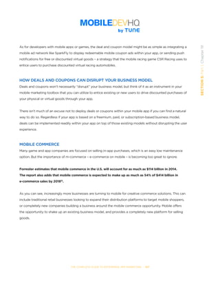 THE COMPLETE GUIDE TO ENTERPRISE APP MARKETING  -  107
SECTION5:Part1,Chapter19
As for developers with mobile apps or games, the deal and coupon model might be as simple as integrating a
mobile ad network like SparkFly to display redeemable mobile coupon ads within your app, or sending push
notifications for free or discounted virtual goods – a strategy that the mobile racing game CSR Racing uses to
entice users to purchase discounted virtual racing automobiles.
HOW DEALS AND COUPONS CAN DISRUPT YOUR BUSINESS MODEL
Deals and coupons won’t necessarily “disrupt” your business model, but think of it as an instrument in your
mobile marketing toolbox that you can utilize to entice existing or new users to drive discounted purchases of
your physical or virtual goods through your app.
There isn’t much of an excuse not to deploy deals or coupons within your mobile app if you can find a natural
way to do so. Regardless if your app is based on a freemium, paid, or subscription-based business model,
deals can be implemented readily within your app on top of those existing models without disrupting the user
experience.  
MOBILE COMMERCE
Many game and app companies are focused on selling in-app purchases, which is an easy low maintenance
option. But the importance of m-commerce – e-commerce on mobile – is becoming too great to ignore.
Forrester estimates that mobile commerce in the U.S. will account for as much as $114 billion in 2014.
The report also adds that mobile commerce is expected to make up as much as 54% of $414 billion in
e-commerce sales by 201815
.
As you can see, increasingly more businesses are turning to mobile for creative commerce solutions. This can
include traditional retail businesses looking to expand their distribution platforms to target mobile shoppers,
or completely new companies building a business around the mobile commerce opportunity. Mobile offers
the opportunity to shake up an existing business model, and provides a completely new platform for selling
goods.
 