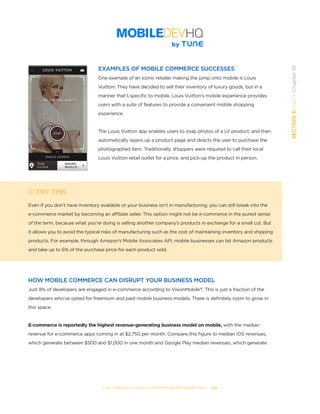 THE COMPLETE GUIDE TO ENTERPRISE APP MARKETING  -  108
SECTION5:Part1,Chapter19
EXAMPLES OF MOBILE COMMERCE SUCCESSES
One example of an iconic retailer making the jump onto mobile is Louis
Vuitton. They have decided to sell their inventory of luxury goods, but in a
manner that’s specific to mobile. Louis Vuitton’s mobile experience provides
users with a suite of features to provide a convenient mobile shopping
experience.
The Louis Vuitton app enables users to snap photos of a LV product, and then
automatically opens up a product page and directs the user to purchase the
photographed item. Traditionally, shoppers were required to call their local
Louis Vuitton retail outlet for a price, and pick-up the product in person.
TRY THIS
Even if you don’t have inventory available or your business isn’t in manufacturing, you can still break into the
e-commerce market by becoming an affiliate seller. This option might not be e-commerce in the purest sense
of the term, because what you’re doing is selling another company’s products in exchange for a small cut. But
it allows you to avoid the typical risks of manufacturing such as the cost of maintaining inventory and shipping
products. For example, through Amazon’s Mobile Associates API, mobile businesses can list Amazon products
and take up to 6% of the purchase price for each product sold.
HOW MOBILE COMMERCE CAN DISRUPT YOUR BUSINESS MODEL
Just 8% of developers are engaged in e-commerce according to VisionMobile16
. This is just a fraction of the
developers who’ve opted for freemium and paid mobile business models. There is definitely room to grow in
this space.
E-commerce is reportedly the highest revenue-generating business model on mobile, with the median
revenue for e-commerce apps coming in at $2,750 per month. Compare this figure to median iOS revenues,
which generate between $500 and $1,000 in one month and Google Play median revenues, which generate
 