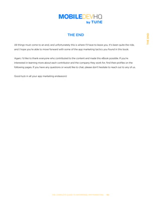 THE COMPLETE GUIDE TO ENTERPRISE APP MARKETING  -  110
THEEND
THE END
All things must come to an end, and unfortunately this is where I’ll have to leave you. It’s been quite the ride,
and I hope you’re able to move forward with some of the app marketing tactics you found in this book.
Again, I’d like to thank everyone who contributed to the content and made this eBook possible. If you’re
interested in learning more about each contributor and the company they work for, find their profiles on the
following pages. If you have any questions or would like to chat, please don’t hesitate to reach out to any of us.
Good luck in all your app marketing endeavors!
 