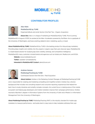 THE COMPLETE GUIDE TO ENTERPRISE APP MARKETING  -  111
CONTRIBUTORPROFILES
CONTRIBUTOR PROFILES
	 Alex Klein
	 MobileDevHQ by TUNE
Organized eBook and wrote Section One Part Two - Organic Acquisition
About Alex: Alex is in charge of marketing at MobileDevHQ by TUNE. Prior to joining 	
MobileDevHQ in August of 2013, he worked at the Nike+ Accelerator powered by TechStars. He is a graduate of
the University of Washington, and loves anything related to tech, marketing, sports, or travel.
About MobileDevHQ by TUNE: MobileDevHQ by TUNE is the leading product for inbound app marketers.
Providing deep insights and visibility into the unpaid or organic ways that users discover apps, MobileDevHQ
is a SaaS-based solution for studying app store visibility, rankings, and competitive intelligence.
MobileDevHQ’s many customers include brands and agencies such as Hotels.com, Realtor.com, and R/GA.
	 Website: www.mobiledevhq.com
	 Twitter: @aoklein @mobiledevhq
	 Interested in MobileDevHQ? Contact: alexk@tune.com
Andrew Hansen
MobileAppTracking by TUNE
Contributed Section One Part One - Paid Acquisition
About Andrew: Andrew is the Marketing Content Manager at MobileAppTracking byTUNE
and is responsible for creating and marketing compelling and insightful content. Andrew has a diverse
background that includes risk consulting research and consumer reporting, experiences that helped him
learn how to study industries and simplify complex concepts. His current focus is making sense of the mobile
ecosystem and helping app developers and mobile marketers improve their campaign performance. Andrew
received a Bachelor’s degree in Information Systems from the University of Utah and a Master’s in Information
Management from the University of Washington.  
About MobileAppTracking by TUNE: MobileAppTracking (MAT) is the industry standard for mobile app
marketers to measure performance,  and builds best-in-class tools to help marketers attribute their user
 