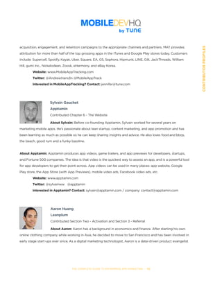 THE COMPLETE GUIDE TO ENTERPRISE APP MARKETING  -  112
CONTRIBUTORPROFILES
acquisition, engagement, and retention campaigns to the appropriate channels and partners. MAT provides
attribution for more than half of the top grossing apps in the iTunes and Google Play stores today. Customers
include: Supercell, Spotify, Kayak, Uber, Square, EA, G5, Sephora, Hipmunk, LINE, Gilt, JackThreads, William
Hill, gumi Inc., Nickelodean, Zoosk, eHarmony, and eBay Korea.
	 Website: www.MobileAppTracking.com
	 Twitter: @AndrewHans3n @MobileAppTrack
	 Interested in MobileAppTracking? Contact: jennifer@tune.com
Sylvain Gauchet
Apptamin
Contributed Chapter 6 - The Website
About Sylvain: Before co-founding Apptamin, Sylvain worked for several years on
marketing mobile apps. He’s passionate about lean startup, content marketing, and app promotion and has
been learning as much as possible so he can keep sharing insights and advice. He also loves food and bbqs,
the beach, good rum and a funky bassline.
About Apptamin: Apptamin produces app videos, game trailers, and app previews for developers, startups,
and Fortune 500 companies. The idea is that video is the quickest way to assess an app, and is a powerful tool
for app developers to get their point across. App videos can be used in many places: app website, Google
Play store, the App Store (with App Previews), mobile video ads, Facebook video ads, etc.
	 Website: www.apptamin.com
	 Twitter: @sylvainww   @apptamin
	 Interested in Apptamin? Contact: sylvain@apptamin.com / company: contact@apptamin.com
Aaron Huang
Leanplum
Contributed Section Two - Activation and Section 3 - Referral
About Aaron: Aaron has a background in economics and finance. After starting his own
online clothing company while working in Asia, he decided to move to San Francisco and has been involved in
early stage start-ups ever since. As a digital marketing technologist, Aaron is a data-driven product evangelist
 