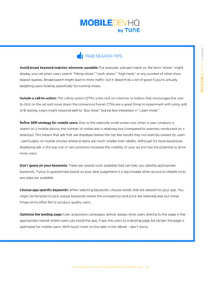 SECTION1:Part1,Chapter1
THE COMPLETE GUIDE TO ENTERPRISE APP MARKETING  -  9
PAID SEARCH TIPS
Avoid broad keyword matches whenever possible: For example, a broad match on the term “shoes” might
display your ad when users search “hiking shoes,” “work shoes,” “high heels” or any number of other shoe-
related queries. Broad search might lead to more traffic, but it doesn’t do a lot of good if you’re actually
targeting users looking specifically for running shoes.
Include a call-to-action: The call-to-action (CTA) is the text on a banner or button that encourages the user
to click on the ad and move down the conversion funnel. CTAs are a great thing to experiment with using split
A/B testing. Users might respond well to “Buy Now!” but be less interested in “Learn more.”
Refine SEM strategy for mobile users: Due to the relatively small screen size, when a user conducts a
search on a mobile device, the number of visible ads is relatively low (compared to searches conducted on a
desktop). This means that ads that are displayed below the top few results may not even be viewed by users
- particularly on mobile phones where screens are much smaller than tablets. Although it’s more expensive,
displaying ads in the top one or two positions increases the visibility of your ad and has the potential to drive
more users.
Don’t guess on your keywords: There are several tools available that can help you identify appropriate
keywords. Trying to guesstimate based on your best judgement is a big mistake when access to reliable tools
and data are available.
Choose app-specific keywords: When selecting keywords, choose words that are relevant to your app. You
might be tempted to pick unique keywords where the competition and price are relatively low, but these
fringe terms often fail to produce quality users.
Optimize the landing page: User acquisition campaigns almost always drive users directly to the page in the
appropriate market where users can install the app. If ads link users to a landing page, be certain the page is
optimized for mobile users. We’ll touch more on this later in the eBook - don’t worry.
 