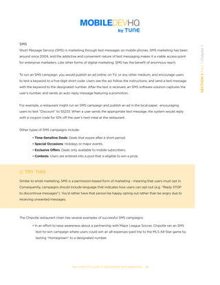 THE COMPLETE GUIDE TO ENTERPRISE APP MARKETING  -  10
SECTION1:Part1,Chapter1
SMS
Short Message Service (SMS) is marketing through text messages on mobile phones. SMS marketing has been
around since 2004, and the addictive and convenient nature of text messaging makes it a viable access point
for enterprise marketers. Like other forms of digital marketing, SMS has the benefit of enormous reach.   
To run an SMS campaign, you would publish an ad online, on TV, or any other medium, and encourage users
to text a keyword to a five-digit short code. Users see the ad, follow the instructions, and send a text message
with the keyword to the designated number. After the text is received, an SMS software solution captures the
user’s number, and sends an auto reply message featuring a promotion.
For example, a restaurant might run an SMS campaign and publish an ad in the local paper,  encouraging
users to text “Discount” to 55233. When a user sends the appropriate text message, the system would reply
with a coupon code for 10% off the user’s next meal at the restaurant.
Other types of SMS campaigns include:
• Time-Sensitive Deals: Deals that expire after a short period.
• Special Occasions: Holidays or major events.
• Exclusive Offers: Deals only available to mobile subscribers.
• Contests: Users are entered into a pool that is eligible to win a prize.
TRY THIS
Similar to email marketing, SMS is a permission-based form of marketing - meaning that users must opt in.
Consequently, campaigns should include language that indicates how users can opt-out (e.g. “Reply STOP
to discontinue messages”). You’d rather have that person be happy opting out rather than be angry due to
receiving unwanted messages.
The Chipotle restaurant chain has several examples of successful SMS campaigns:
• In an effort to raise awareness about a partnership with Major League Soccer, Chipotle ran an SMS 	 	
	 text-to-win campaign where users could win an all-expenses-paid trip to the MLS All-Star game by 		
	 texting “Homegrown” to a designated number.
 