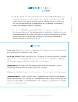 THE COMPLETE GUIDE TO ENTERPRISE APP MARKETING  -  11
SECTION1:Part1,Chapter1
• In early 2014, Chipotle produced an original video series on Hulu called “Farmed and Dangerous” 	 	
	 designed to educate users about food preparation and encourage healthy eating. Each episode
	 included opportunities for users to text certain keywords to a designated number and opt-in to    
	 participate in a three question quiz about the episode. Users that answered all three questions     
   correctly were entered into a lottery to win free food.
• In the summer of 2013, Chipotle celebrated their 20th anniversary with a creative three-week 	 	
	 campaign called “Adventurrito.” Each day a puzzle was unlocked online and players that attempted 	
	 to solve the puzzle would be entered into a lottery. Users could text a code received from Chipotle 		
	 receipts to receive puzzle clues. If a player answered all the puzzles correctly they would be 	 	
	 entered in a lottery to win free burritos for 20 years.
SMS TIPS
Keep an eye on the time: Never send a text message late at night or early in the morning. Sending messages
during standard business hours is a much safer strategy.
Find the right frequency: Sending multiple texts a day will eventually annoy most customers and lead them to
opting out of the service. Identifying the right frequency may depend on the specific industry and the types
of SMS messages being sent, but once a week is probably a safe starting point.
Offer real value: You don’t have to offer huge discounts on your products or services, but if your SMS
campaigns consistently fail to provide anything of value, users will opt-out.
Include opt-out instruction: Always make sure to provide users with an easy way to stop receiving messages.
Communicate the terms: Communicating early in your campaigns how often you intend to send messages
will help. For example, in the initial auto-reply, you could inform the user that you intend to send no more than
two messages a month. If the user doesn’t like the terms, they can opt-out, but being transparent will help the
user know what to expect up front.   
 
