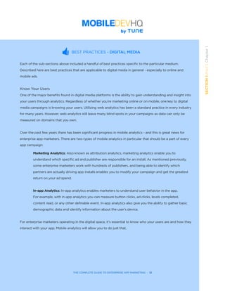 THE COMPLETE GUIDE TO ENTERPRISE APP MARKETING  -  12
SECTION1:Part1,Chapter1
BEST PRACTICES - DIGITAL MEDIA
Each of the sub-sections above included a handful of best practices specific to the particular medium.
Described here are best practices that are applicable to digital media in general - especially to online and
mobile ads.  
Know Your Users
One of the major benefits found in digital media platforms is the ability to gain understanding and insight into
your users through analytics. Regardless of whether you’re marketing online or on mobile, one key to digital
media campaigns is knowing your users. Utilizing web analytics has been a standard practice in every industry
for many years. However, web analytics still leave many blind spots in your campaigns as data can only be
measured on domains that you own.
Over the past few years there has been significant progress in mobile analytics - and this is great news for
enterprise app marketers. There are two types of mobile analytics in particular that should be a part of every
app campaign:
Marketing Analytics: Also known as attribution analytics, marketing analytics enable you to 	 	 	
understand which specific ad and publisher are responsible for an install. As mentioned previously,
some enterprise marketers work with hundreds of publishers, and being able to identify which 	 	
partners are actually driving app installs enables you to modify your campaign and get the greatest 	 	
return on your ad spend.
In-app Analytics: In-app analytics enables marketers to understand user behavior in the app.
For example, with in-app analytics you can measure button clicks, ad clicks, levels completed,
content read, or any other definable event. In-app analytics also give you the ability to gather basic
demographic data and identify information about the user’s device.
For enterprise marketers operating in the digital space, it’s essential to know who your users are and how they
interact with your app. Mobile analytics will allow you to do just that.
 