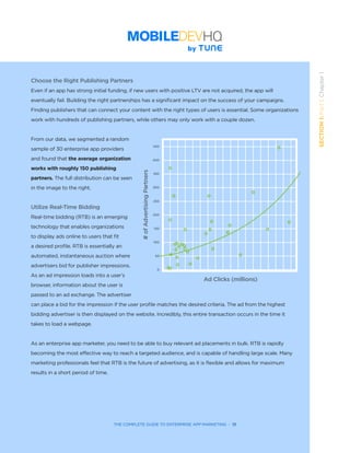 THE COMPLETE GUIDE TO ENTERPRISE APP MARKETING  -  13
SECTION1:Part1,Chapter1
Choose the Right Publishing Partners
Even if an app has strong initial funding, if new users with positive LTV are not acquired, the app will
eventually fail. Building the right partnerships has a significant impact on the success of your campaigns.
Finding publishers that can connect your content with the right types of users is essential. Some organizations
work with hundreds of publishing partners, while others may only work with a couple dozen.
From our data, we segmented a random
sample of 30 enterprise app providers
and found that the average organization
works with roughly 150 publishing
partners. The full distribution can be seen
in the image to the right.
Utilize Real-Time Bidding
Real-time bidding (RTB) is an emerging
technology that enables organizations
to display ads online to users that fit
a desired profile. RTB is essentially an
automated, instantaneous auction where
advertisers bid for publisher impressions.
As an ad impression loads into a user’s
browser, information about the user is
passed to an ad exchange. The advertiser
can place a bid for the impression if the user profile matches the desired criteria. The ad from the highest
bidding advertiser is then displayed on the website. Incredibly, this entire transaction occurs in the time it
takes to load a webpage.
As an enterprise app marketer, you need to be able to buy relevant ad placements in bulk. RTB is rapidly
becoming the most effective way to reach a targeted audience, and is capable of handling large scale. Many
marketing professionals feel that RTB is the future of advertising, as it is flexible and allows for maximum
results in a short period of time.
Ad Clicks (millions)
#ofAdvertisingPartners 450
400
350
250
200
150
100
300
50
0
 