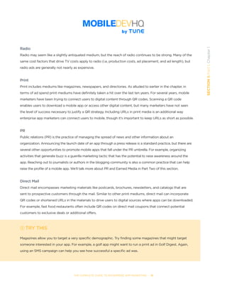THE COMPLETE GUIDE TO ENTERPRISE APP MARKETING  -  15
SECTION1:Part1,Chapter1
Radio
Radio may seem like a slightly antiquated medium, but the reach of radio continues to be strong. Many of the
same cost factors that drive TV costs apply to radio (i.e, production costs, ad placement, and ad length), but
radio ads are generally not nearly as expensive.
Print
Print includes mediums like magazines, newspapers, and directories. As alluded to earlier in the chapter, in
terms of ad spend print mediums have definitely taken a hit over the last ten years. For several years, mobile
marketers have been trying to connect users to digital content through QR codes. Scanning a QR code
enables users to download a mobile app or access other digital content, but many marketers have not seen
the level of success necessary to justify a QR strategy. Including URLs in print media is an additional way
enterprise app marketers can connect users to mobile, though it’s important to keep URLs as short as possible.
PR
Public relations (PR) is the practice of managing the spread of news and other information about an
organization. Announcing the launch date of an app through a press release is a standard practice, but there are
several other opportunities to promote mobile apps that fall under the PR umbrella. For example, organizing
activities that generate buzz is a guerilla marketing tactic that has the potential to raise awareness around the
app. Reaching out to journalists or authors in the blogging community is also a common practice that can help
raise the profile of a mobile app. We’ll talk more about PR and Earned Media in Part Two of this section.
Direct Mail
Direct mail encompasses marketing materials like postcards, brochures, newsletters, and catalogs that are
sent to prospective customers through the mail. Similar to other print mediums, direct mail can incorporate
QR codes or shortened URLs in the materials to drive users to digital sources where apps can be downloaded.
For example, fast food restaurants often include QR codes on direct mail coupons that connect potential
customers to exclusive deals or additional offers.
TRY THIS
Magazines allow you to target a very specific demographic. Try finding some magazines that might target
someone interested in your app. For example, a golf app might want to run a print ad in Golf Digest. Again,
using an SMS campaign can help you see how successful a specific ad was.
 