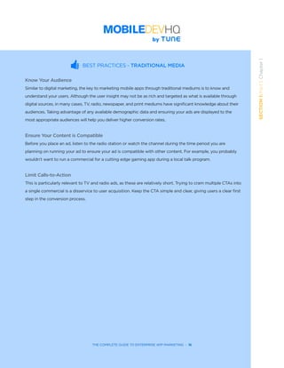 THE COMPLETE GUIDE TO ENTERPRISE APP MARKETING  -  16
SECTION1:Part1,Chapter1
BEST PRACTICES - TRADITIONAL MEDIA
Know Your Audience
Similar to digital marketing, the key to marketing mobile apps through traditional mediums is to know and
understand your users. Although the user insight may not be as rich and targeted as what is available through
digital sources, in many cases, TV, radio, newspaper, and print mediums have significant knowledge about their
audiences. Taking advantage of any available demographic data and ensuring your ads are displayed to the
most appropriate audiences will help you deliver higher conversion rates.
Ensure Your Content is Compatible
Before you place an ad, listen to the radio station or watch the channel during the time period you are
planning on running your ad to ensure your ad is compatible with other content. For example, you probably
wouldn’t want to run a commercial for a cutting edge gaming app during a local talk program.
Limit Calls-to-Action
This is particularly relevant to TV and radio ads, as these are relatively short. Trying to cram multiple CTAs into
a single commercial is a disservice to user acquisition. Keep the CTA simple and clear, giving users a clear first
step in the conversion process.
 
