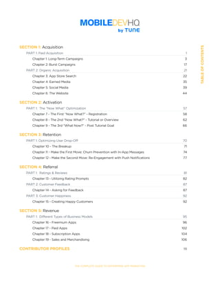 SECTION:Part1,Chapter1TABLEOFCONTENTS
SECTION 1: Acquisition
	 PART 1: Paid Acquisition	 1
	 	 Chapter 1: Long-Term Campaigns	 3
	 	 Chapter 2: Burst Campaigns	 17
	 PART 2: Organic Acquisition	 21
	 	 Chapter 3: App Store Search	 22
	 	 Chapter 4: Earned Media	 35
	 	 Chapter 5: Social Media	 39
	 	 Chapter 6: The Website	 44
SECTION 2: Activation	
	 PART 1:  The “Now What” Optimization	 57
	 	 Chapter 7 - The First “Now What?” - Registration	 58
	 	 Chapter 8 - The 2nd “Now What?” - Tutorial or Overview	 62
	 	 Chapter 9 - The 3rd “What Now?” - Post Tutorial Goal	 66
SECTION 3: Retention
	 PART 1: Optimizing User Drop-Off	 70		
	 	 Chapter 10 - The Breakup	 71
	 	 Chapter 11 - Make the First Move: Churn Prevention with In-App Messages	 74		
	 	 Chapter 12 - Make the Second Move: Re-Engagement with Push Notifications	 77
SECTION 4: Referral
	 PART 1:  Ratings & Reviews	 81
	 	 Chapter 13 - Utilizing Rating Prompts	 82
	 PART 2: Customer Feedback	 87		
	 	 Chapter 14 - Asking for Feedback	 87
	 PART 3: Customer Happiness	 92
	 	 Chapter 15 - Creating Happy Customers	 92
SECTION 5: Revenue
	 PART 1:  Different Types of Business Models	 95
	 	 Chapter 16 - Freemium Apps	 96
	 	 Chapter 17 - Paid Apps	 102
	 	 Chapter 18 - Subscription Apps	 104		
	 	 Chapter 19 - Sales and Merchandising	 106
CONTRIBUTOR PROFILES	 111
THE COMPLETE GUIDE TO ENTERPRISE APP MARKETING
 