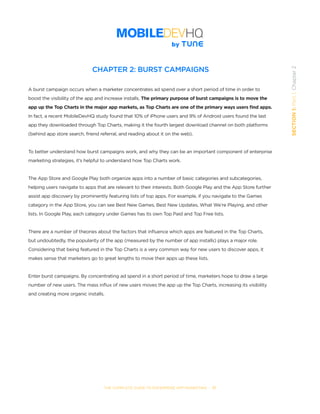 THE COMPLETE GUIDE TO ENTERPRISE APP MARKETING  -  17
SECTION1:Part1,Chapter2
CHAPTER 2: BURST CAMPAIGNS
A burst campaign occurs when a marketer concentrates ad spend over a short period of time in order to
boost the visibility of the app and increase installs. The primary purpose of burst campaigns is to move the
app up the Top Charts in the major app markets, as Top Charts are one of the primary ways users find apps.
In fact, a recent MobileDevHQ study found that 10% of iPhone users and 9% of Android users found the last
app they downloaded through Top Charts, making it the fourth largest download channel on both platforms
(behind app store search, friend referral, and reading about it on the web).  
To better understand how burst campaigns work, and why they can be an important component of enterprise
marketing strategies, it’s helpful to understand how Top Charts work.  
The App Store and Google Play both organize apps into a number of basic categories and subcategories,
helping users navigate to apps that are relevant to their interests. Both Google Play and the App Store further
assist app discovery by prominently featuring lists of top apps. For example, if you navigate to the Games
category in the App Store, you can see Best New Games, Best New Updates, What We’re Playing, and other
lists. In Google Play, each category under Games has its own Top Paid and Top Free lists.
There are a number of theories about the factors that influence which apps are featured in the Top Charts,
but undoubtedly, the popularity of the app (measured by the number of app installs) plays a major role.
Considering that being featured in the Top Charts is a very common way for new users to discover apps, it
makes sense that marketers go to great lengths to move their apps up these lists.
Enter burst campaigns. By concentrating ad spend in a short period of time, marketers hope to draw a large
number of new users. The mass influx of new users moves the app up the Top Charts, increasing its visibility
and creating more organic installs.  
 
