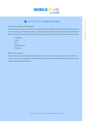 THE COMPLETE GUIDE TO ENTERPRISE APP MARKETING  -  20
SECTION1:Part1,Chapter2
THE COMPLETE GUIDE TO ENTERPRISE APP MARKETING  -  20
BEST PRACTICES - BURST CAMPAIGNS
Advertise on Multiple Ad Networks
Ad networks have access to inventory on a variety of publisher websites. As an enterprise marketer launching
a burst campaign, you’ll need to be able to purchase big blocks of ads. Working with multiple ad networks will
give your ads a much broader reach. Some of the most popular ad networks for enterprise marketers include:
• Chartboost
• InMobi
• Fiksu
• Millennial Media
• AdColony
Rotate Your Creative
Because you are going to essentially be flooding the world with ads for your app, rotating your creative can
help your ads stay fresh. Repeatedly displaying the same ad leads to message fatigue and can actually have a
negative impact on potential users.
 