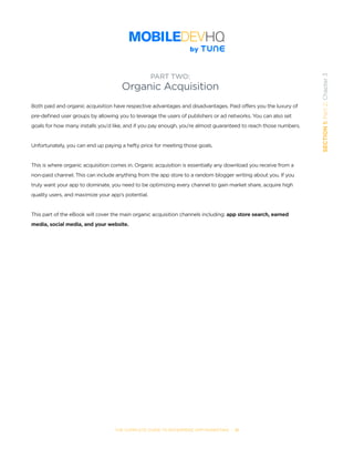 THE COMPLETE GUIDE TO ENTERPRISE APP MARKETING  -  21
SECTION1:Part2,Chapter3
Both paid and organic acquisition have respective advantages and disadvantages. Paid offers you the luxury of
pre-defined user groups by allowing you to leverage the users of publishers or ad networks. You can also set
goals for how many installs you’d like, and if you pay enough, you’re almost guaranteed to reach those numbers.
Unfortunately, you can end up paying a hefty price for meeting those goals.
This is where organic acquisition comes in. Organic acquisition is essentially any download you receive from a
non-paid channel. This can include anything from the app store to a random blogger writing about you. If you
truly want your app to dominate, you need to be optimizing every channel to gain market share, acquire high
quality users, and maximize your app’s potential.
This part of the eBook will cover the main organic acquisition channels including: app store search, earned
media, social media, and your website.
PART TWO:
Organic Acquisition
 