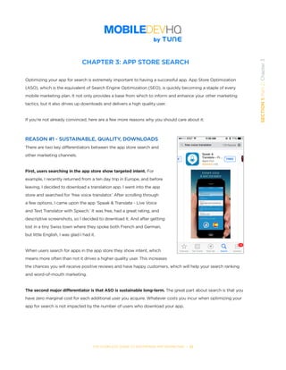 THE COMPLETE GUIDE TO ENTERPRISE APP MARKETING  -  22
SECTION1:Part2,Chapter3
CHAPTER 3: APP STORE SEARCH
Optimizing your app for search is extremely important to having a successful app. App Store Optimization
(ASO), which is the equivalent of Search Engine Optimization (SEO), is quickly becoming a staple of every
mobile marketing plan. It not only provides a base from which to inform and enhance your other marketing
tactics, but it also drives up downloads and delivers a high quality user.
If you’re not already convinced, here are a few more reasons why you should care about it:
REASON #1 - SUSTAINABLE, QUALITY, DOWNLOADS
There are two key differentiators between the app store search and
other marketing channels.
First, users searching in the app store show targeted intent. For
example, I recently returned from a ten day trip in Europe, and before
leaving, I decided to download a translation app. I went into the app
store and searched for ‘free voice translator.’ After scrolling through
a few options, I came upon the app ‘Speak & Translate - Live Voice
and Text Translator with Speech.’ It was free, had a great rating, and
descriptive screenshots, so I decided to download it. And after getting
lost in a tiny Swiss town where they spoke both French and German,
but little English, I was glad I had it.
When users search for apps in the app store they show intent, which
means more often than not it drives a higher quality user. This increases
the chances you will receive positive reviews and have happy customers, which will help your search ranking
and word-of-mouth marketing.
The second major differentiator is that ASO is sustainable long-term. The great part about search is that you
have zero marginal cost for each additional user you acquire. Whatever costs you incur when optimizing your
app for search is not impacted by the number of users who download your app.
 