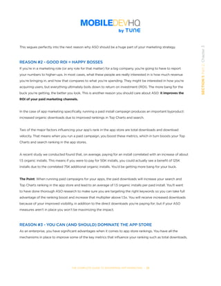 THE COMPLETE GUIDE TO ENTERPRISE APP MARKETING  -  23
SECTION1:Part2,Chapter3
This segues perfectly into the next reason why ASO should be a huge part of your marketing strategy.
REASON #2 - GOOD ROI = HAPPY BOSSES
If you’re in a marketing role (or any role for that matter) for a big company, you’re going to have to report
your numbers to higher-ups. In most cases, what these people are really interested in is how much revenue
you’re bringing in, and how that compares to what you’re spending. They might be interested in how you’re
acquiring users, but everything ultimately boils down to return on investment (ROI). The more bang for the
buck you’re getting, the better you look. This is another reason you should care about ASO: it improves the
ROI of your paid marketing channels.
In the case of app marketing specifically, running a paid install campaign produces an important byproduct:
increased organic downloads due to improved rankings in Top Charts and search.
Two of the major factors influencing your app’s rank in the app store are total downloads and download
velocity. That means when you run a paid campaign, you boost these metrics, which in turn boosts your Top
Charts and search ranking in the app stores.
A recent study we conducted found that, on average, paying for an install correlated with an increase of about
1.5 organic installs. This means if you were to pay for 50K installs, you could actually see a benefit of 125K
installs due to the correlated 75K additional organic installs. You’d be getting more bang for your buck.
The Point: When running paid campaigns for your apps, the paid downloads will increase your search and
Top Charts ranking in the app store and lead to an average of 1.5 organic installs per paid install. You’ll want
to have done thorough ASO research to make sure you are targeting the right keywords so you can take full
advantage of the ranking boost and increase that multiplier above 1.5x. You will receive increased downloads
because of your improved visibility, in addition to the direct downloads you’re paying for; but if your ASO
measures aren’t in place you won’t be maximizing the impact.
REASON #3 - YOU CAN (AND SHOULD) DOMINATE THE APP STORE
As an enterprise, you have significant advantages when it comes to app store rankings. You have all the
mechanisms in place to improve some of the key metrics that influence your ranking such as total downloads,
 