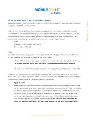 THE COMPLETE GUIDE TO ENTERPRISE APP MARKETING  -  25
SECTION1:Part2,Chapter3
HOW TO THINK ABOUT ASO FOR AN ENTERPRISE
Hopefully now you’re convinced that you should care about ASO and search in the app store. But how should
you be executing ASO as an enterprise?
ASO tips and tricks can be found all over the internet, especially as it becomes a more broadly practiced
marketing tactic. However, as an enterprise you need to think differently. You’re not marketing your app the
same way as the majority of app makers, who tend to be smaller indie devs. In the following section, we’ll
cover three important things you need to keep in mind as an enterprise app marketer:
1. Title
2. Branded vs. non-branded search terms
3. Competitive intelligence
Title
One of the most common things you’ll see in any guide about ASO is that your title is important. This is true -
it’s very important. But what exactly makes the title so important?  
• First and foremost, apps rank higher in search for terms used in their title. Our data shows that over 		
	 60% of the apps that ranked in the top five for a keyword included that term in their title.
• Second, it’s one of the first things people look for and notice when scrolling through search results.
In the case of the enterprise, it also provides a prime piece of real estate for companies to go beyond their
brand name to give further explanation of their app. This is especially important if the app you’re marketing is
an extension of your brand rather than an already established product.
Agoda Example
An example of this is Agoda, a company that was acquired by Priceline. Priceline has numerous other
marketing channels and has done a great job of raising brand awareness through TV and internet ads.
The majority of people searching for travel related apps in the app store would probably recognize
Priceline, and need no further explanation of what they do. However, Agoda, a less recognizable
brand, might get skipped over in a long list of search results if it didn’t further explain its product.
Their app title is ‘Agoda.com - Smarter hotel booking.’ This not only helps them rank higher for
‘hotel’ and ‘booking,’ but it quickly lets users know what they do and helps pique their interest.
 