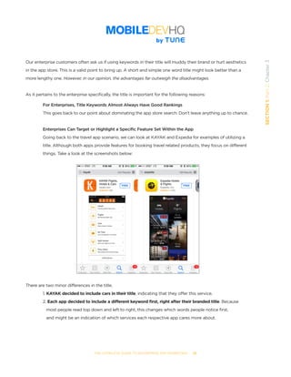THE COMPLETE GUIDE TO ENTERPRISE APP MARKETING  -  26
SECTION1:Part2,Chapter3
Our enterprise customers often ask us if using keywords in their title will muddy their brand or hurt aesthetics
in the app store. This is a valid point to bring up. A short and simple one word title might look better than a
more lengthy one. However, in our opinion, the advantages far outweigh the disadvantages.
As it pertains to the enterprise specifically, the title is important for the following reasons:
For Enterprises, Title Keywords Almost Always Have Good Rankings
This goes back to our point about dominating the app store search: Don’t leave anything up to chance.
Enterprises Can Target or Highlight a Specific Feature Set Within the App
Going back to the travel app scenario, we can look at KAYAK and Expedia for examples of utilizing a
title. Although both apps provide features for booking travel related products, they focus on different
things. Take a look at the screenshots below:
There are two minor differences in the title.
1. KAYAK decided to include cars in their title, indicating that they offer this service.
2. Each app decided to include a different keyword first, right after their branded title. Because 	 	
	 most people read top down and left to right, this changes which words people notice first, 		 	
	 and might be an indication of which services each respective app cares more about.
 