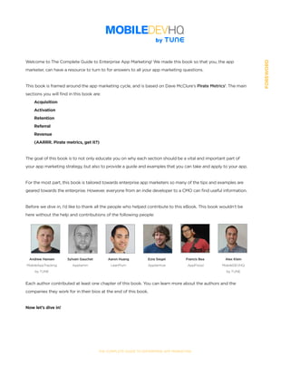 SECTION:Part1,Chapter1
THE COMPLETE GUIDE TO ENTERPRISE APP MARKETING
Welcome to The Complete Guide to Enterprise App Marketing! We made this book so that you, the app
marketer, can have a resource to turn to for answers to all your app marketing questions.
This book is framed around the app marketing cycle, and is based on Dave McClure’s Pirate Metrics1
. The main
sections you will find in this book are:
Acquisition
Activation
Retention
Referral
Revenue
(AARRR. Pirate metrics, get it?)
The goal of this book is to not only educate you on why each section should be a vital and important part of
your app marketing strategy, but also to provide a guide and examples that you can take and apply to your app.
For the most part, this book is tailored towards enterprise app marketers so many of the tips and examples are
geared towards the enterprise. However, everyone from an indie developer to a CMO can find useful information.
Before we dive in, I’d like to thank all the people who helped contribute to this eBook. This book wouldn’t be
here without the help and contributions of the following people:
Each author contributed at least one chapter of this book. You can learn more about the authors and the
companies they work for in their bios at the end of this book.
Now let’s dive in!
Andrew Hansen
MobileAppTracking
by TUNE
Sylvain Gauchet
Apptamin
Aaron Huang
LeanPlum
Ezra Siegel
Apptentive
Francis Bea
AppFlood
Alex Klein
MobileDEVHQ
by TUNE
FOREWORD
 