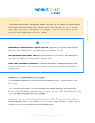 THE COMPLETE GUIDE TO ENTERPRISE APP MARKETING  -  27
SECTION1:Part2,Chapter3
TRY THIS
A new strategy we’ve noticed is the lack of any branded name in the title. For example, Trulia, an app for real
estate, includes their title in their icon rather than the actual title field. This leaves more room for keyword
targeting. Booking.com does something similar by including their brand in their first screenshot as well as
their title (but it is the third term in their title, not the first).
TITLE TIPS
Use three to five targeted, important keywords in your title: Strategically and naturally include keywords
you’d like to rank highly for or terms you’d like associate with your app in your title.
Don’t repeat terms in your keyword field: Once a term is used in your title, you don’t need to include it in
your keyword field again. You receive no additional ranking benefit.
Include parent company for off-brand apps: If the app you’re marketing is under a different brand name,
you might want to consider including the parent company name. Something like: ‘[app name] By [parent
company name].’
BRANDED VS. NON-BRANDED KEYWORDS
You’re a well-known enterprise; if someone wants to download your app they’ll just search for your name,
right? Wrong.
This is a common misconception. This might have been true in the early days of the app store, but user
behavior has moved far beyond just branded searches in the past few years. In 2013 Google released that they
see over six million unique phrases searched monthly6
!  
Apps provide a great way to expand your product onto a new platform. The app store is also an extremely
efficient and effective means of acquiring new users. If you want to take full advantage of what your app and
the app store has to offer, you need to move beyond branded search.
 