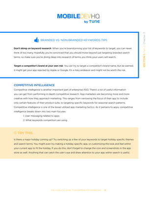 THE COMPLETE GUIDE TO ENTERPRISE APP MARKETING  -  29
SECTION1:Part2,Chapter3
BRANDED VS. NON-BRANDED KEYWORDS TIPS
Don’t skimp on keyword research: When you’re brainstorming your list of keywords to target, you can never
think of too many. Hopefully you’re convinced that you should move beyond just targeting branded search
terms, so make sure you’re diving deep into research of terms you think your users will search.
Target a competitor’s brand at your own risk: You can try to target a competitor’s brand name, but be warned,
it might get your app rejected by Apple or Google. It’s a risky endeavor and might not be worth the risk.
COMPETITIVE INTELLIGENCE
Competitive intelligence is another important part of enterprise ASO. There’s a lot of useful information
you can get from performing in-depth competitive research. App marketers are becoming more and more
creative with how they approach marketing. This ranges from narrowing the focus of their app to include
only certain features of their product suite, to targeting specific keywords for seasonal search patterns.
Competitive intelligence is one of the lesser-utilized app marketing tactics. As it pertains to apps, competitive
intelligence breaks down into two main focuses:
1. User messaging related to apps
2. What keywords competitors are using
TRY THIS
Is there a major holiday coming up? Try switching up a few of your keywords to target holiday specific themes
and search terms. You might even try making a holiday specific app, or customizing the look and feel within
your current app to fit the holiday. If you do this, don’t forget to change the icon and screenshots in the app
store as well. Anything that can catch the user’s eye and draw attention to your app within search is useful.
 