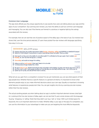 THE COMPLETE GUIDE TO ENTERPRISE APP MARKETING  -  30
SECTION1:Part2,Chapter3
Common User Language
The app store affords you the unique opportunity to see exactly how users are talking about your app and the
apps of your competitors’. By scanning over reviews, you have the ability to pull out common user language
and messaging. You can also see if the themes are framed in a positive or negative light by the ratings
associated with the reviews.
For example, here we can see that one of positive aspect of the eBay app is the ease of use. Our reviews tool
shows that, over the time period selected, 27 users have posted five-star reviews with language specifying
how easy it is to use.
What all can you gain from a competitor’s reviews? As we just mentioned, you can see what aspects of their
app people love. Whether that be a specific feature or a general UX theme, it’s important to know what
elements people enjoy so you make informed decisions about your own app. Equally as important is knowing
what features or experiences people don’t like. You can get insights into this by scanning one-star reviews
rather than five-star reviews.
The actual wording people use when talking about an app is another important element reviews shed light
on. Looking at the five-star reviews of eBay again, we can see that 13 users wrote reviews with the language
‘buying,’ ‘shopping,’ or ‘selling.’ Note that they didn’t use ‘buy,’ ‘sell,’ or ‘shop.’ With such limited space for
keywords, this is an important distinction to make. Whether eBay is your app or the app of a competitor, you
can use this information to your advantage to make sure you are targeting the most effective keywords.
 