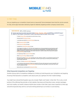 THE COMPLETE GUIDE TO ENTERPRISE APP MARKETING  -  31
SECTION1:Part2,Chapter3
TRY THIS
Are you targeting your competitor’s brand name or keywords? Some developers have tried this, but be warned,
it’s risky. Some apps have been denied by Apple for blatantly targeting another company’s brand name.
What Keywords Competitors are Targeting
Another obvious part of competitive intelligence is finding out what keywords your competitors are targeting.
Knowing what keywords a competitor cares about gives you a glimpse into their mobile strategy.
You might have noticed that Expedia’s app only includes ‘flights’ and ‘hotels’ in their title. This is only a small
portion of the offerings they provide on their website; they leave out things like cruises, vacation packages,
and most notably, car rentals (a feature KAYAK does include in their title). Upon closer inspection of their app
and all the keywords they rank for, we found nothing pertaining to car rental or cruise booking.
 