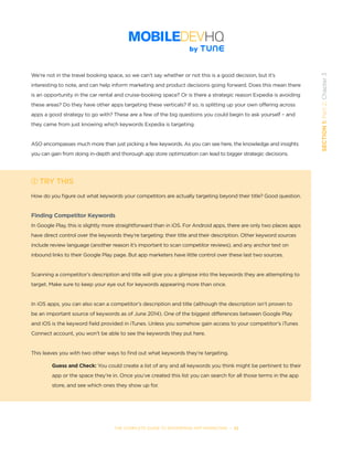 THE COMPLETE GUIDE TO ENTERPRISE APP MARKETING  -  32
SECTION1:Part2,Chapter3
We’re not in the travel booking space, so we can’t say whether or not this is a good decision, but it’s
interesting to note, and can help inform marketing and product decisions going forward. Does this mean there
is an opportunity in the car rental and cruise-booking space? Or is there a strategic reason Expedia is avoiding
these areas? Do they have other apps targeting these verticals? If so, is splitting up your own offering across
apps a good strategy to go with? These are a few of the big questions you could begin to ask yourself – and
they came from just knowing which keywords Expedia is targeting.
  
ASO encompasses much more than just picking a few keywords. As you can see here, the knowledge and insights
you can gain from doing in-depth and thorough app store optimization can lead to bigger strategic decisions.
TRY THIS
How do you figure out what keywords your competitors are actually targeting beyond their title? Good question.
Finding Competitor Keywords
In Google Play, this is slightly more straightforward than in iOS. For Android apps, there are only two places apps
have direct control over the keywords they’re targeting: their title and their description. Other keyword sources
include review language (another reason it’s important to scan competitor reviews), and any anchor text on
inbound links to their Google Play page. But app marketers have little control over these last two sources.
Scanning a competitor’s description and title will give you a glimpse into the keywords they are attempting to
target. Make sure to keep your eye out for keywords appearing more than once.
In iOS apps, you can also scan a competitor’s description and title (although the description isn’t proven to
be an important source of keywords as of June 2014). One of the biggest differences between Google Play
and iOS is the keyword field provided in iTunes. Unless you somehow gain access to your competitor’s iTunes
Connect account, you won’t be able to see the keywords they put here.
This leaves you with two other ways to find out what keywords they’re targeting.
Guess and Check: You could create a list of any and all keywords you think might be pertinent to their
app or the space they’re in. Once you’ve created this list you can search for all those terms in the app
store, and see which ones they show up for.
 