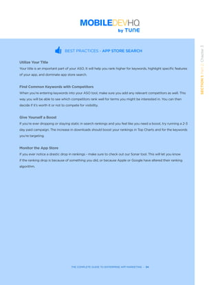 THE COMPLETE GUIDE TO ENTERPRISE APP MARKETING  -  34
SECTION1:Part2,Chapter3
BEST PRACTICES - APP STORE SEARCH
Utilize Your Title
Your title is an important part of your ASO. It will help you rank higher for keywords, highlight specific features
of your app, and dominate app store search.
Find Common Keywords with Competitors
When you’re entering keywords into your ASO tool, make sure you add any relevant competitors as well. This
way you will be able to see which competitors rank well for terms you might be interested in. You can then
decide if it’s worth it or not to compete for visibility.
Give Yourself a Boost
If you’re ever dropping or staying static in search rankings and you feel like you need a boost, try running a 2-3
day paid campaign. The increase in downloads should boost your rankings in Top Charts and for the keywords
you’re targeting.
Monitor the App Store
If you ever notice a drastic drop in rankings - make sure to check out our Sonar tool. This will let you know
if the ranking drop is because of something you did, or because Apple or Google have altered their ranking
algorithm.
 