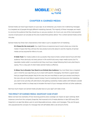 THE COMPLETE GUIDE TO ENTERPRISE APP MARKETING  -  35
SECTION1:Part2,Chapter4
CHAPTER 4: EARNED MEDIA
Earned media can have huge impacts on your app. As an enterprise, you invest a lot in delivering messages
to a targeted set of people through different marketing channels. The majority of these messages are meant
to convince the audience that they should buy or use your product. As it turns out, one of the most powerful
sources of persuasion can actually be the ones trusted third parties deliver. This is where earned media comes
into play.
Earned media has three main characteristics that make it such a valuable form of marketing:
It’s Cheap (for the most part): You might throw an expensive launch event where you invite the
media in hopes that they will love the new product and write about it, but the majority of earned
media can be acquired for little to no cost.
It Holds Trust: For media outlets to be successful, they have to hold a certain level of trust with their
audience. Now obviously not every person in the world trusts every major media source, but if a
reputable media outlet is successful at all, they must have a large following that trusts what they’re
saying. This is a key part of what makes earned media so effective.
It Allows You to Broaden Your Reach to an Entirely New Audience: You most likely have a targeted
user in mind for your app that you try to reach with specific messaging. And there’s a good reason
that you target these people: they’re the ones who are most likely to want your product and they’re
the ones who are most likely to spend money. If you’re investing time and resources into marketing,
you want to be sure they will yield returns. But getting covered by media outlets with followers outside
your target market is a cheap way to broaden the reach of your message and test out other audiences.
But how much impact can earned media actually have on your app? Let’s take a look.
THE IMPACT OF EARNED MEDIA: SNAPCHAT CASE STUDY
Below we have two examples of how receiving positive press coverage can impact an app’s rankings. Both
instances come from the company Snapchat, that received a lot of media attention in late 2013 early 2014.
Snapchat is an app that allows users to send disposable pictures, videos, and messages. They are the guys
who popularized the concept of a message that will self-delete after a set amount of time.
 