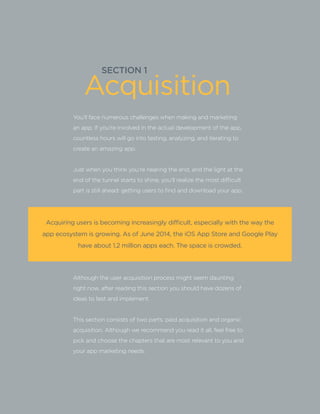 SECTION 1
Acquiring users is becoming increasingly difficult, especially with the way the
app ecosystem is growing. As of June 2014, the iOS App Store and Google Play
have about 1.2 million apps each. The space is crowded.
You’ll face numerous challenges when making and marketing
an app. If you’re involved in the actual development of the app,
countless hours will go into testing, analyzing, and iterating to
create an amazing app.
Just when you think you’re nearing the end, and the light at the
end of the tunnel starts to shine, you’ll realize the most difficult
part is still ahead: getting users to find and download your app.
Although the user acquisition process might seem daunting
right now, after reading this section you should have dozens of
ideas to test and implement.
This section consists of two parts: paid acquisition and organic
acquisition. Although we recommend you read it all, feel free to
pick and choose the chapters that are most relevant to you and
your app marketing needs.
Acquisition
 