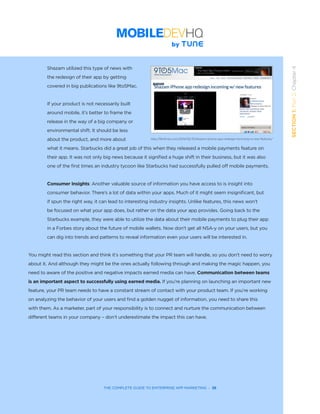 THE COMPLETE GUIDE TO ENTERPRISE APP MARKETING  -  38
SECTION1:Part2,Chapter4
Shazam utilized this type of news with
the redesign of their app by getting
covered in big publications like 9to5Mac.
If your product is not necessarily built
around mobile, it’s better to frame the
release in the way of a big company or
environmental shift. It should be less
about the product, and more about
what it means. Starbucks did a great job of this when they released a mobile payments feature on
their app. It was not only big news because it signified a huge shift in their business, but it was also
one of the first times an industry tycoon like Starbucks had successfully pulled off mobile payments.  
Consumer Insights: Another valuable source of information you have access to is insight into
consumer behavior. There’s a lot of data within your apps. Much of it might seem insignificant, but
if spun the right way, it can lead to interesting industry insights. Unlike features, this news won’t
be focused on what your app does, but rather on the data your app provides. Going back to the
Starbucks example, they were able to utilize the data about their mobile payments to plug their app
in a Forbes story about the future of mobile wallets. Now don’t get all NSA-y on your users, but you
can dig into trends and patterns to reveal information even your users will be interested in.
You might read this section and think it’s something that your PR team will handle, so you don’t need to worry
about it. And although they might be the ones actually following through and making the magic happen, you
need to aware of the positive and negative impacts earned media can have. Communication between teams
is an important aspect to successfully using earned media. If you’re planning on launching an important new
feature, your PR team needs to have a constant stream of contact with your product team. If you’re working
on analyzing the behavior of your users and find a golden nugget of information, you need to share this
with them. As a marketer, part of your responsibility is to connect and nurture the communication between
different teams in your company – don’t underestimate the impact this can have.
http://9to5mac.com/2014/02/10/shazam-iphone-app-redesign-incoming-w-new-features/
 