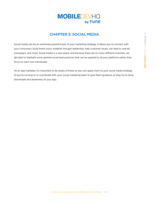 THE COMPLETE GUIDE TO ENTERPRISE APP MARKETING  -  39
SECTION1:Part2,Chapter5
CHAPTER 5: SOCIAL MEDIA
Social media can be an extremely powerful part of your marketing strategy. It allows you to connect with
your consumers, build brand voice, establish thought leadership, help customer issues, can lead to viral ad
campaigns, and more. Social media is a vast space, and because there are so many different channels, we
decided to highlight some general social best practices that can be applied to all your platforms rather than
focus on each one individually.
As an app marketer, it’s important to be aware of these so you can apply them to your social media strategy
(if you’re running it) or coordinate with your social marketing team to give them guidance as they try to drive
downloads and awareness of your app.
 