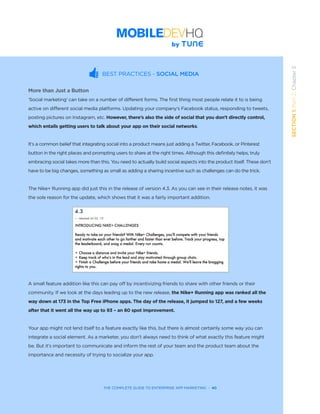 THE COMPLETE GUIDE TO ENTERPRISE APP MARKETING  -  40
SECTION1:Part2,Chapter5
BEST PRACTICES - SOCIAL MEDIA
More than Just a Button
‘Social marketing’ can take on a number of different forms. The first thing most people relate it to is being
active on different social media platforms. Updating your company’s Facebook status, responding to tweets,
posting pictures on Instagram, etc. However, there’s also the side of social that you don’t directly control,
which entails getting users to talk about your app on their social networks.
It’s a common belief that integrating social into a product means just adding a Twitter, Facebook, or Pinterest
button in the right places and prompting users to share at the right times. Although this definitely helps, truly
embracing social takes more than this. You need to actually build social aspects into the product itself. These don’t
have to be big changes, something as small as adding a sharing incentive such as challenges can do the trick.
The Nike+ Running app did just this in the release of version 4.3. As you can see in their release notes, it was
the sole reason for the update, which shows that it was a fairly important addition.
A small feature addition like this can pay off by incentivizing friends to share with other friends or their
community. If we look at the days leading up to the new release, the Nike+ Running app was ranked all the
way down at 173 in the Top Free iPhone apps. The day of the release, it jumped to 127, and a few weeks
after that it went all the way up to 93 – an 80 spot improvement.
Your app might not lend itself to a feature exactly like this, but there is almost certainly some way you can
integrate a social element. As a marketer, you don’t always need to think of what exactly this feature might
be. But it’s important to communicate and inform the rest of your team and the product team about the
importance and necessity of trying to socialize your app.
 