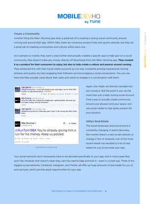 THE COMPLETE GUIDE TO ENTERPRISE APP MARKETING  -  41
SECTION1:Part2,Chapter5
Create a Community
Another thing the Nike+ Running app does a great job of is creating a strong social community around
running and around their app. Within Nike, there are numerous product lines and sports verticals, but they do
a great job of creating communities and cultures within each one.
As it pertains to mobile, they went a step further and actually created a specific app to help spur on a social
community. Nike doesn’t make any money directly off downloads from the Nike+ Running app. They created
it as a product for their consumers to enjoy, but also to help create a culture and passion around running.
They enhanced this with their social media accounts by not only constantly posting inspirational running
pictures and quotes, but also engaging their followers and encouraging a social conversation. You can see
here that Nike actually cares about their users and wants to engage in a conversation with them.
Again, this might not directly translate into
your product. But the point is you can be
more than just a stale, boring social account.
Find a way to actually create community
around your product and your space, and
use social media to help ignite passion for
your product.
Utilize Real Estate
The social landscape and environment is
constantly changing. It seems like every
few months there’s a new social network or
change in the UI. However, one of the more
recent trends has resulted in a lot of real
estate for you to promote your app.
Your social networks don’t necessarily have to be devoted specifically to your app, and in most cases they
won’t be. However, that doesn’t mean they can’t be used to help promote it – even in a small way. Three of the
biggest social networks, Facebook, Instagram, and Twitter, all offer up huge amounts of real estate for you to
post pictures, which provide great opportunities for your app.
https://twitter.com/NikeRunning
 