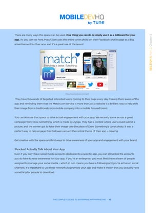 THE COMPLETE GUIDE TO ENTERPRISE APP MARKETING  -  42
SECTION1:Part2,Chapter5
There are many ways this space can be used. One thing you can do is simply use it as a billboard for your
app. As you can see here, Match.com uses the entire cover photo on their Facebook profile page as a big
advertisement for their app, and it’s a great use of the space!
They have thousands of targeted, interested users coming to their page every day. Making them aware of the
app and reminding them that the Match.com service is more than just a website is a brilliant way to help shift
their image from a traditionally non-mobile company into a mobile focused brand.
You can also use that space to drive actual engagement with your app. We recently came across a great
campaign from Draw Something, which is made by Zynga. They had a contest where users could submit a
picture, and the winner got to have their image take the place of Draw Something’s cover photo. It was a
perfect way to help engage their followers around the central theme of their app – drawing.
Get creative with the space and find ways to drive awareness of your app and engagement with your brand.
Shocker! Actually Talk About Your App
Even if you don’t have social media accounts dedicated to a specific app, you can still utilize the accounts
you do have to raise awareness for your app. If you’re an enterprise, you most likely have a team of people
assigned to manage your social media – which in turn means you have a following and you’re active on social
channels. It’s important to use these networks to promote your app and make it known that you actually have
something for people to download.
https://www.facebook.com/match
 