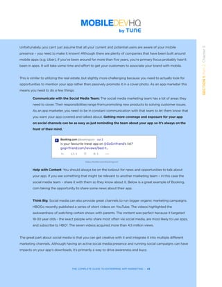 THE COMPLETE GUIDE TO ENTERPRISE APP MARKETING  -  43
SECTION1:Part2,Chapter5
Unfortunately, you can’t just assume that all your current and potential users are aware of your mobile
presence – you need to make it known! Although there are plenty of companies that have been built around
mobile apps (e.g. Uber), if you’ve been around for more than five years, you’re primary focus probably hasn’t
been in apps. It will take some time and effort to get your customers to associate your brand with mobile.
This is similar to utilizing the real estate, but slightly more challenging because you need to actually look for
opportunities to mention your app rather than passively promote it in a cover photo. As an app marketer this
means you need to do a few things:
Communicate with the Social Media Team: The social media marketing team has a lot of areas they
need to cover. Their responsibilities range from promoting new products to solving customer issues.
As an app marketer, you need to be in constant communication with that team to let them know that
you want your app covered and talked about. Getting more coverage and exposure for your app
on social channels can be as easy as just reminding the team about your app so it’s always on the
front of their mind.
Help with Content: You should always be on the lookout for news and opportunities to talk about
your app. If you see something that might be relevant to another marketing team – in this case the
social media team – share it with them so they know about it. Below is a great example of Booking.
com taking the opportunity to share some news about their app.  
Think Big: Social media can also provide great channels to run bigger organic marketing campaigns.
HBOGo recently published a series of short videos on YouTube. The videos highlighted the
awkwardness of watching certain shows with parents. The content was perfect because it targeted
18-30 year olds - the exact people who share most often via social media, are most likely to use apps,
and subscribe to HBO7
. The seven videos acquired more than 4.5 million views.  
The great part about social media is that you can get creative with it and integrate it into multiple different
marketing channels. Although having an active social media presence and running social campaigns can have
impacts on your app’s downloads, it’s primarily a way to drive awareness and buzz.
https://twitter.com/bookingcom
 