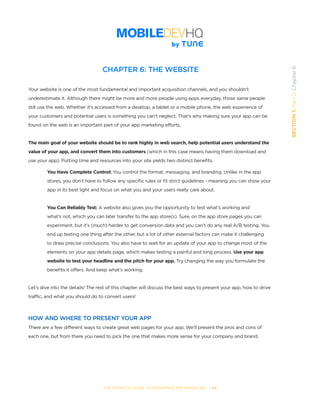 THE COMPLETE GUIDE TO ENTERPRISE APP MARKETING  -  44
SECTION1:Part2,Chapter6
CHAPTER 6: THE WEBSITE
Your website is one of the most fundamental and important acquisition channels, and you shouldn’t
underestimate it. Although there might be more and more people using apps everyday, those same people
still use the web. Whether it’s accessed from a desktop, a tablet or a mobile phone, the web experience of
your customers and potential users is something you can’t neglect. That’s why making sure your app can be
found on the web is an important part of your app marketing efforts.
The main goal of your website should be to rank highly in web search, help potential users understand the
value of your app, and convert them into customers (which in this case means having them download and
use your app). Putting time and resources into your site yields two distinct benefits.
You Have Complete Control: You control the format, messaging, and branding. Unlike in the app
stores, you don’t have to follow any specific rules or fit strict guidelines - meaning you can show your
app in its best light and focus on what you and your users really care about.
You Can Reliably Test: A website also gives you the opportunity to test what’s working and
what’s not, which you can later transfer to the app store(s). Sure, on the app store pages you can
experiment, but it’s (much) harder to get conversion data and you can’t do any real A/B testing. You
end up testing one thing after the other, but a lot of other external factors can make it challenging
to draw precise conclusions. You also have to wait for an update of your app to change most of the
elements on your app details page, which makes testing a painful and long process. Use your app
website to test your headline and the pitch for your app. Try changing the way you formulate the
benefits it offers. And keep what’s working.
Let’s dive into the details! The rest of this chapter will discuss the best ways to present your app, how to drive
traffic, and what you should do to convert users!
HOW AND WHERE TO PRESENT YOUR APP
There are a few different ways to create great web pages for your app. We’ll present the pros and cons of
each one, but from there you need to pick the one that makes more sense for your company and brand.
 