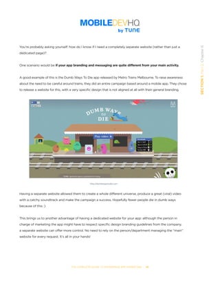 THE COMPLETE GUIDE TO ENTERPRISE APP MARKETING  -  46
SECTION1:Part2,Chapter6
You’re probably asking yourself: how do I know if I need a completely separate website (rather than just a
dedicated page)?
One scenario would be if your app branding and messaging are quite different from your main activity.
A good example of this is the Dumb Ways To Die app released by Metro Trains Melbourne. To raise awareness
about the need to be careful around trains, they did an entire campaign based around a mobile app. They chose
to release a website for this, with a very specific design that is not aligned at all with their general branding.
Having a separate website allowed them to create a whole different universe, produce a great (viral) video
with a catchy soundtrack and make the campaign a success. Hopefully fewer people die in dumb ways
because of this :)
This brings us to another advantage of having a dedicated website for your app: although the person in
charge of marketing the app might have to respect specific design branding guidelines from the company,
a separate website can offer more control. No need to rely on the person/department managing the “main”
website for every request. It’s all in your hands!
http://dumbwaystodie.com
 