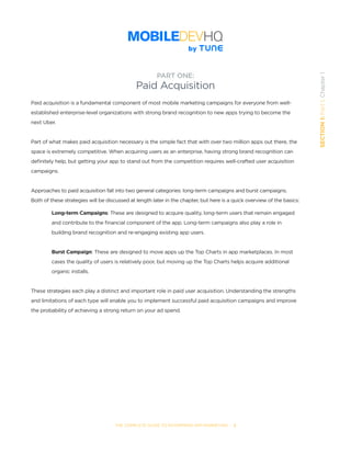 THE COMPLETE GUIDE TO ENTERPRISE APP MARKETING  -  2
SECTION1:Part1,Chapter1
Paid acquisition is a fundamental component of most mobile marketing campaigns for everyone from well-
established enterprise-level organizations with strong brand recognition to new apps trying to become the
next Uber.
Part of what makes paid acquisition necessary is the simple fact that with over two million apps out there, the
space is extremely competitive. When acquiring users as an enterprise, having strong brand recognition can
definitely help, but getting your app to stand out from the competition requires well-crafted user acquisition
campaigns.
Approaches to paid acquisition fall into two general categories: long-term campaigns and burst campaigns.
Both of these strategies will be discussed at length later in the chapter, but here is a quick overview of the basics:
	
Long-term Campaigns: These are designed to acquire quality, long-term users that remain engaged
and contribute to the financial component of the app. Long-term campaigns also play a role in
building brand recognition and re-engaging existing app users.
Burst Campaign: These are designed to move apps up the Top Charts in app marketplaces. In most
cases the quality of users is relatively poor, but moving up the Top Charts helps acquire additional
organic installs.  
These strategies each play a distinct and important role in paid user acquisition. Understanding the strengths
and limitations of each type will enable you to implement successful paid acquisition campaigns and improve
the probability of achieving a strong return on your ad spend.  
PART ONE:
Paid Acquisition
 