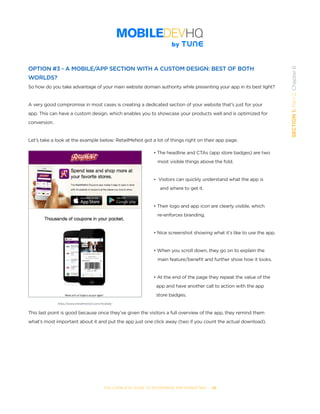 THE COMPLETE GUIDE TO ENTERPRISE APP MARKETING  -  48
SECTION1:Part2,Chapter6
OPTION #3 - A MOBILE/APP SECTION WITH A CUSTOM DESIGN: BEST OF BOTH
WORLDS?
So how do you take advantage of your main website domain authority while presenting your app in its best light?
A very good compromise in most cases is creating a dedicated section of your website that’s just for your
app. This can have a custom design, which enables you to showcase your products well and is optimized for
conversion.
Let’s take a look at the example below: RetailMeNot got a lot of things right on their app page.
• The headline and CTAs (app store badges) are two
   most visible things above the fold.
•  Visitors can quickly understand what the app is
	 and where to get it.
• Their logo and app icon are clearly visible, which
   re-enforces branding.
• Nice screenshot showing what it’s like to use the app.
• When you scroll down, they go on to explain the
   main feature/benefit and further show how it looks.
• At the end of the page they repeat the value of the
  app and have another call to action with the app
  store badges.
This last point is good because once they’ve given the visitors a full overview of the app, they remind them
what’s most important about it and put the app just one click away (two if you count the actual download).
http://www.retailmenot.com/mobile/
 