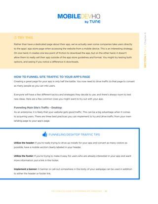 THE COMPLETE GUIDE TO ENTERPRISE APP MARKETING  -  49
SECTION1:Part2,Chapter6
TRY THIS
Rather than have a dedicated page about their app, we’ve actually seen some companies take users directly
to the apps’ app store page when accessing the website from a mobile device. This is an interesting strategy.
On one hand, it creates one less point of friction to download the app, but on the other hand, it doesn’t
allow them to really sell their app outside of the app store guidelines and format. You might try testing both
options, and seeing if you notice a difference in downloads.
HOW TO FUNNEL SITE TRAFFIC TO YOUR APP’S PAGE
Creating a great page for your app is only half the battle. You now need to drive traffic to that page to convert
as many people as you can into users.
Everyone will have a few different tactics and strategies they decide to use, and there’s always room to test
new ideas. Here are a few common ones you might want to try out with your app.
Funneling Main Site’s Traffic - Desktop
As an enterprise, it is likely that your website gets good traffic. This can be a big advantage when it comes
to acquiring users. There are three best practices you can implement to try and drive traffic from your main
landing page to your app’s page.
FUNNELING DESKTOP TRAFFIC TIPS
Utilize the header: If you’re really trying to drive up installs for your app and convert as many visitors as
possible, have a mobile section clearly labeled in your header.
Utilize the footer: If you’re trying to make it easy for users who are already interested in your app and want
more information, put a link in the footer.
Implement a banner: A banner or call-out somewhere in the body of your webpage can be used in addition
to either the header or footer link.
 