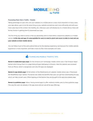 THE COMPLETE GUIDE TO ENTERPRISE APP MARKETING  -  50
SECTION1:Part2,Chapter6
Funneling Main Site’s Traffic - Mobile
Taking advantage of users who visit your website on a mobile device is even more important. In many cases,
your app allows users to do the same thing as your website (sometimes even more efficiently and with even
more value due to the context, the mobility, etc.). Because users will already be on a mobile device, there will
be less friction in getting them to download your app.
The first thing you need to know is that you absolutely want to have either a responsive website or a mobile
version. In this day and age, it’s unacceptable for users to need to pinch and zoom in order to read and use
your website on their mobile device.
You can follow much of the same advice here as for the desktop experience, but because the mobile website
experience is more important, we’ll take a look at a few more examples and cases.
FUNNELING MOBILE TRAFFIC TIPS
Banner to dedicated apps page: On the Amazon.com homepage, mobile visitors see a “Get Amazon Apps”
banner which brings them to a page listing all apps belonging to Amazon. Here the website was accessed
from an iPhone, which is recognized, and only iOS apps are displayed.
Banner to app details page: At the bottom of the Retailmenot.com website, mobile visitors see a “Download
the RetailMeNot App” banner. The banner also states the benefits that users can get from downloading the app,
which can help convert users. When tapping on that banner, they are brought to the app store details page.
Banner to publisher page: Yahoo, having several apps to offer, redirects mobile users to their publisher page.
This way the users are already in the app store and can see all the app offerings.
  
 
