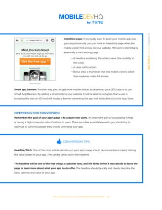 THE COMPLETE GUIDE TO ENTERPRISE APP MARKETING  -  51
SECTION1:Part2,Chapter6
Interstitial page: If you really want to push your mobile app over
your responsive site, you can have an interstitial page when the
mobile visitor first arrives on your website. Mint.com’s interstitial is
essentially a mini landing page:
	 • A headline explaining the added value (the mobility in 	 	
	    this case)
	 • A clear call to action.
	 • Bonus idea: a thumbnail that lets mobile visitors watch 	 	
	    their explainer video full screen.
Smart app banners: Another way you can get more mobile visitors to download your (iOS) app is to use
Smart App Banners. By adding a small code to your website, it will be able to recognize that a user is
browsing the web on iOS and will display a banner presenting the app that leads directly to the App Store.
OPTIMIZING FOR CONVERSION
Remember: the goal of your app’s page is to acquire new users. An important part of succeeding in that
is having a high conversion rate of visitors to users. There are a few essential elements you should try to
optimize to convince people they should download your app.
CONVERSION TIPS
Headline/Pitch: One of the most visible elements on your app’s page should be one sentence clearly stating
the value added of your app. This can be called out in the headline.
The headline will be one of the first things a customer sees, and will likely define if they decide to leave the
page or learn more about what your app has to offer. The headline should quickly and clearly describe the
basic premise and value of your app.
www.mint.com
 