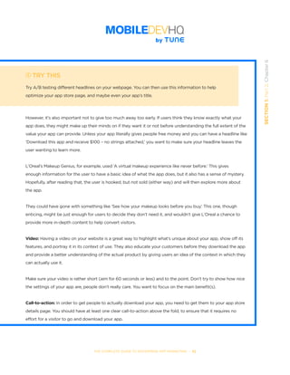 THE COMPLETE GUIDE TO ENTERPRISE APP MARKETING  -  52
SECTION1:Part2,Chapter6
TRY THIS
Try A/B testing different headlines on your webpage. You can then use this information to help
optimize your app store page, and maybe even your app’s title.
However, it’s also important not to give too much away too early. If users think they know exactly what your
app does, they might make up their minds on if they want it or not before understanding the full extent of the
value your app can provide. Unless your app literally gives people free money and you can have a headline like
‘Download this app and receive $100 – no strings attached,’ you want to make sure your headline leaves the
user wanting to learn more.
L’Oreal’s Makeup Genius, for example, used ‘A virtual makeup experience like never before.’ This gives
enough information for the user to have a basic idea of what the app does, but it also has a sense of mystery.
Hopefully, after reading that, the user is hooked, but not sold (either way) and will then explore more about
the app.
They could have gone with something like ‘See how your makeup looks before you buy.’ This one, though
enticing, might be just enough for users to decide they don’t need it, and wouldn’t give L’Oreal a chance to
provide more in-depth content to help convert visitors.
Video: Having a video on your website is a great way to highlight what’s unique about your app, show off its
features, and portray it in its context of use. They also educate your customers before they download the app
and provide a better understanding of the actual product by giving users an idea of the context in which they
can actually use it.
Make sure your video is rather short (aim for 60 seconds or less) and to the point. Don’t try to show how nice
the settings of your app are, people don’t really care. You want to focus on the main benefit(s).
Call-to-action: In order to get people to actually download your app, you need to get them to your app store
details page. You should have at least one clear call-to-action above the fold, to ensure that it requires no
effort for a visitor to go and download your app.
 