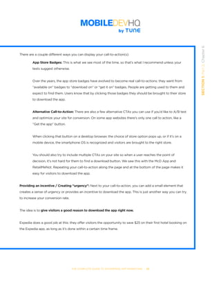 THE COMPLETE GUIDE TO ENTERPRISE APP MARKETING  -  53
SECTION1:Part2,Chapter6
There are a couple different ways you can display your call-to-action(s):
	 App Store Badges: This is what we see most of the time, so that’s what I recommend unless your 	 	
	 tests suggest otherwise.
Over the years, the app store badges have evolved to become real call-to-actions: they went from
“available on” badges to “download on” or “get it on” badges. People are getting used to them and
expect to find them. Users know that by clicking those badges they should be brought to their store
to download the app.
	 Alternative Call-to-Action: There are also a few alternative CTAs you can use if you’d like to A/B test
	 and optimize your site for conversion. On some app websites there’s only one call to action, like a 	 	
	 “Get the app” button.
When clicking that button on a desktop browser, the choice of store option pops up, or if it’s on a
mobile device, the smartphone OS is recognized and visitors are brought to the right store.
You should also try to include multiple CTAs on your site so when a user reaches the point of
decision, it’s not hard for them to find a download button. We saw this with the McD App and
RetailMeNot. Repeating your call-to-action along the page and at the bottom of the page makes it
easy for visitors to download the app.
Providing an incentive / Creating “urgency”: Next to your call-to-action, you can add a small element that
creates a sense of urgency or provides an incentive to download the app. This is just another way you can try
to increase your conversion rate.
The idea is to give visitors a good reason to download the app right now.
Expedia does a good job at this: they offer visitors the opportunity to save $25 on their first hotel booking on
the Expedia app, as long as it’s done within a certain time frame.
 
