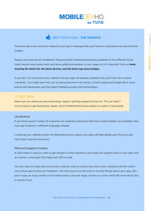 THE COMPLETE GUIDE TO ENTERPRISE APP MARKETING  -  55
SECTION1:Part2,Chapter6
BEST PRACTICES - THE WEBSITE
There are also a few extra tips related to your app’s webpage that you’ll want to note before we conclude this
chapter.
Respect the App Stores’ Guidelines: Respecting the marketing/branding guidelines of the different stores
might require some extra work, and some additional updates to your page, but it’s important that you keep
showing the latest OS, the latest devices, and the latest app store badges.
If you don’t, at some point your website and your app will appear outdated and you’ll miss out on some
customers. You might even miss out on being featured in the stores, as both Apple and Google like it when
brands and developers use their latest marketing assets (and technology).
TRY THIS
Make sure you utilize any new technology Apple is getting prepared to launch. This can help if
you’re trying to get featured by Apple, which MobileDevHQ shows leads to a spike in downloads.
  
Localization
If you have a good number of customers (or potential customers) that don’t speak English, you probably have
your app localized in different languages already.
Localizing your website and/or the dedicated section about your apps will help global users find you and
most likely improve conversion.
FAQ and Support Contact
A FAQ makes it easy for users to get answers to their questions, and eases the support load on your side. And
as a bonus, a thorough FAQ helps with SEO as well.
You also want to make sure to provide a way for users to contact you (from your website and from within
your actual app) to give you feedback. Not that anyone would want to say bad things about your app…But
just in case, an angry email is much better than a one star angry review on a store. We’ll talk more about this
in Section Four.
 