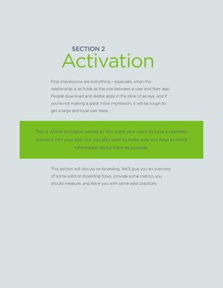 SECTION2:Part1,Chapter7
SECTION 2
This is where activation comes in. You want your users to have a seamless
entrance into your app, but you also want to make sure you have as much
information about them as possible.
First impressions are everything - especially when the
relationship is as fickle as the one between a user and their app.
People download and delete apps in the blink of an eye, and if
you’re not making a great initial impression, it will be tough to
get a large and loyal user base.
This section will discuss on-boarding. We’ll give you an overview
of some solid on-boarding flows, provide some metrics you
should measure, and leave you with some best practices.
Activation
 